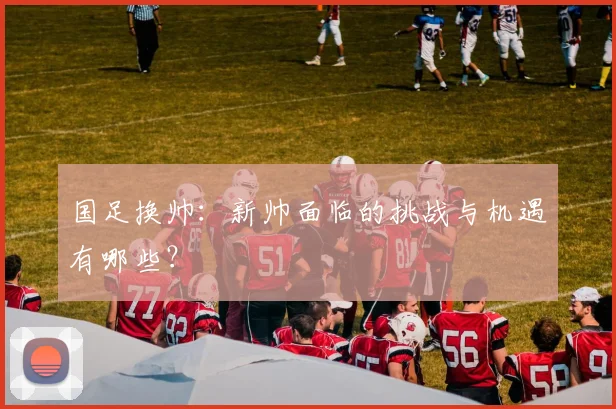 国足换帅:新帅面临的挑战与机遇有哪些?