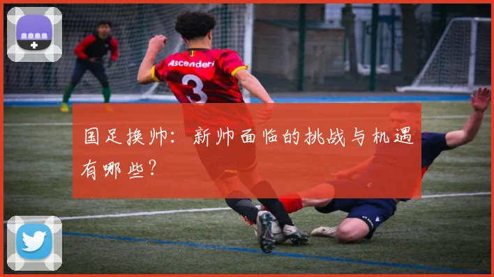 国足换帅:新帅面临的挑战与机遇有哪些?