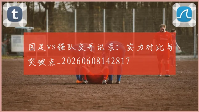 国足vs强队交手记录:实力对比与突破点_20260608142817